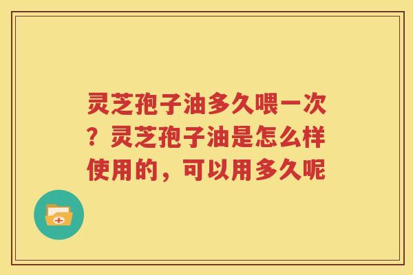 灵芝孢子油多久喂一次？灵芝孢子油是怎么样使用的，可以用多久呢