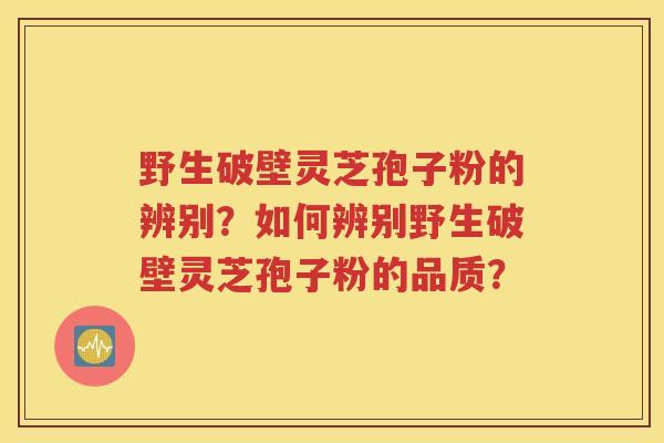 野生破壁灵芝孢子粉的辨别？如何辨别野生破壁灵芝孢子粉的品质？