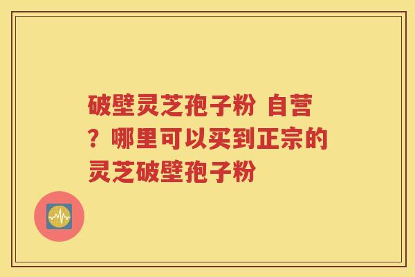 破壁灵芝孢子粉 自营？哪里可以买到正宗的灵芝破壁孢子粉
