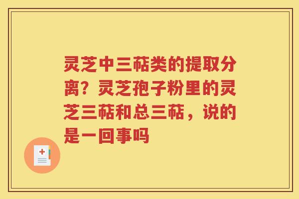 灵芝中三萜类的提取分离？灵芝孢子粉里的灵芝三萜和总三萜，说的是一回事吗
