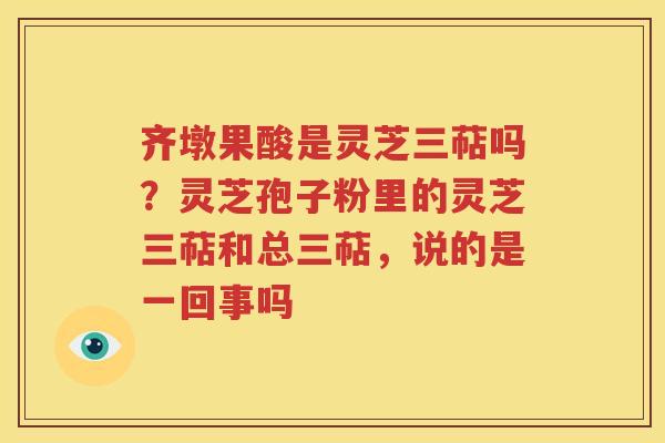 齐墩果酸是灵芝三萜吗？灵芝孢子粉里的灵芝三萜和总三萜，说的是一回事吗