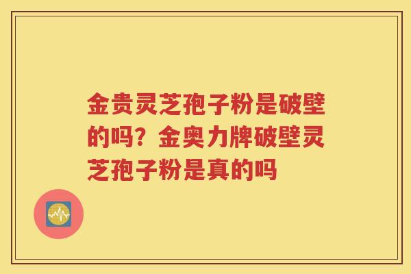 金贵灵芝孢子粉是破壁的吗？金奥力牌破壁灵芝孢子粉是真的吗