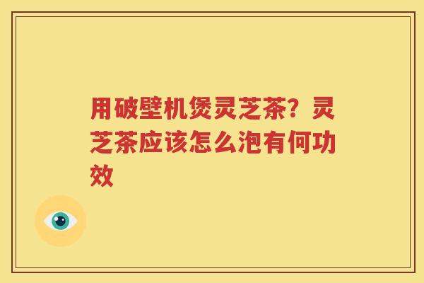 用破壁机煲灵芝茶？灵芝茶应该怎么泡有何功效