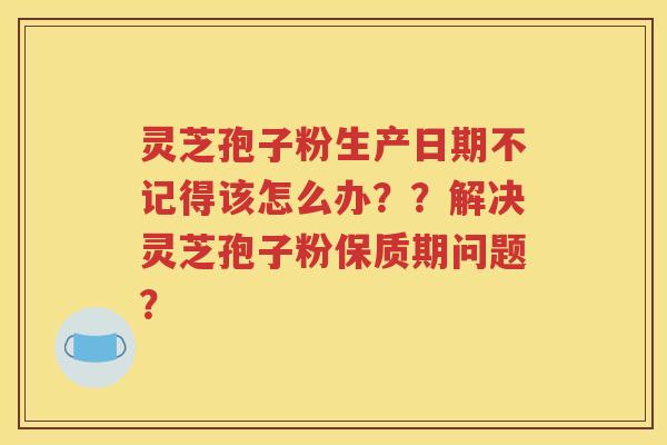 灵芝孢子粉生产日期不记得该怎么办？？解决灵芝孢子粉保质期问题？