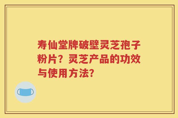 寿仙堂牌破壁灵芝孢子粉片？灵芝产品的功效与使用方法？