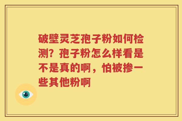 破壁灵芝孢子粉如何检测？孢子粉怎么样看是不是真的啊，怕被掺一些其他粉啊