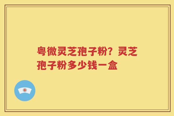 粤微灵芝孢子粉？灵芝孢子粉多少钱一盒