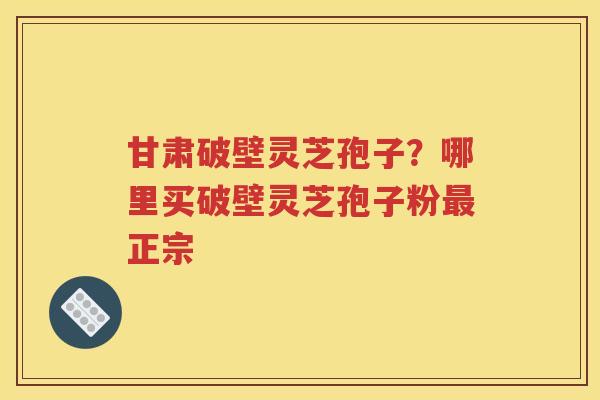 甘肃破壁灵芝孢子？哪里买破壁灵芝孢子粉最正宗