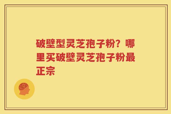 破壁型灵芝孢子粉？哪里买破壁灵芝孢子粉最正宗