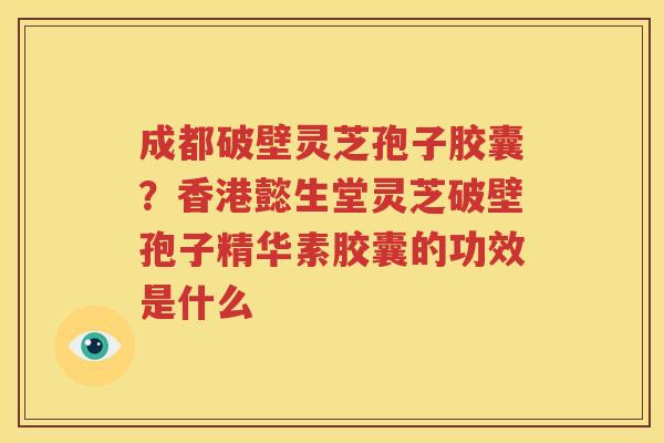 成都破壁灵芝孢子胶囊？香港懿生堂灵芝破壁孢子精华素胶囊的功效是什么
