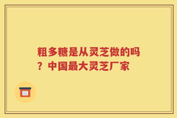 粗多糖是从灵芝做的吗？中国最大灵芝厂家