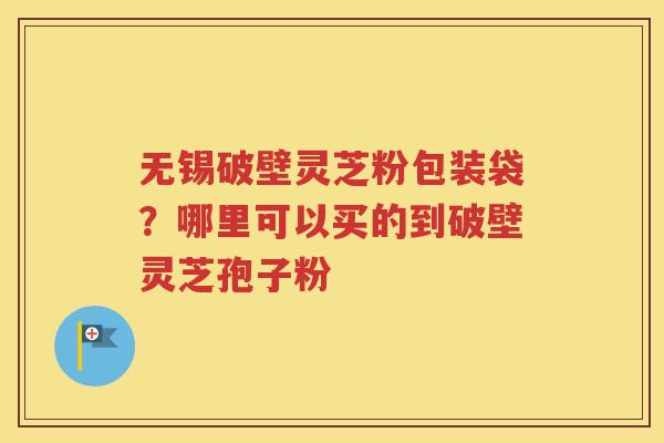 无锡破壁灵芝粉包装袋？哪里可以买的到破壁灵芝孢子粉