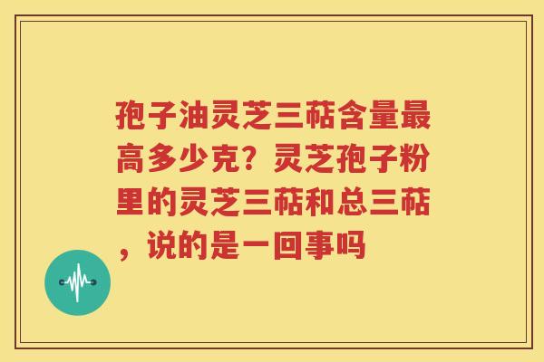 孢子油灵芝三萜含量最高多少克？灵芝孢子粉里的灵芝三萜和总三萜，说的是一回事吗