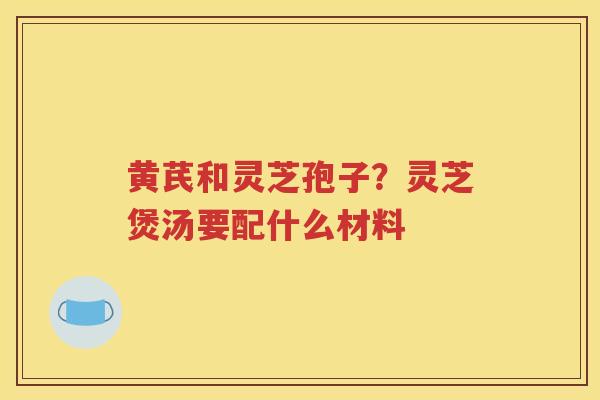 黄芪和灵芝孢子？灵芝煲汤要配什么材料
