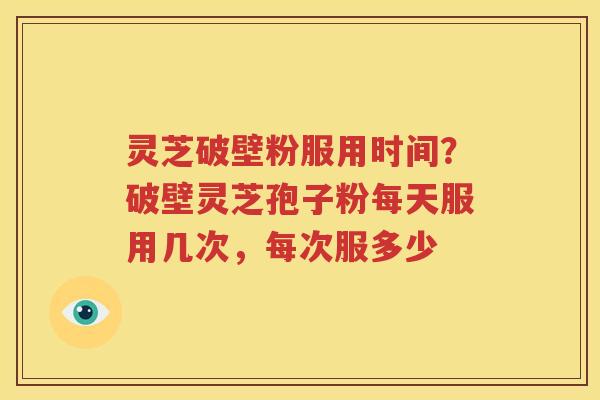 灵芝破壁粉服用时间？破壁灵芝孢子粉每天服用几次，每次服多少