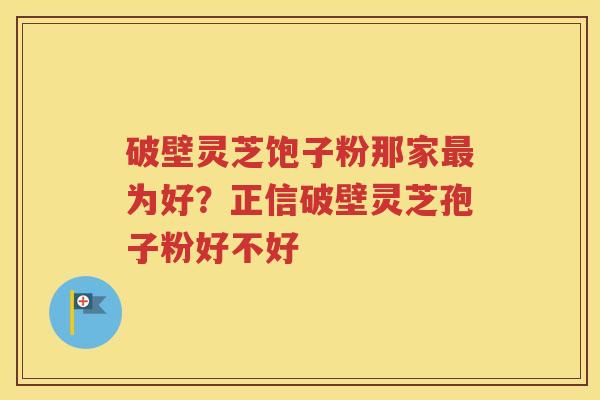破壁灵芝饱子粉那家最为好？正信破壁灵芝孢子粉好不好