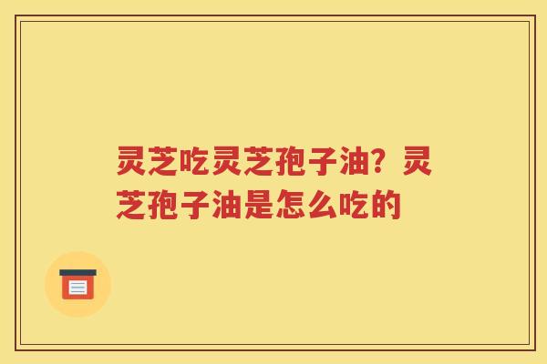 灵芝吃灵芝孢子油？灵芝孢子油是怎么吃的