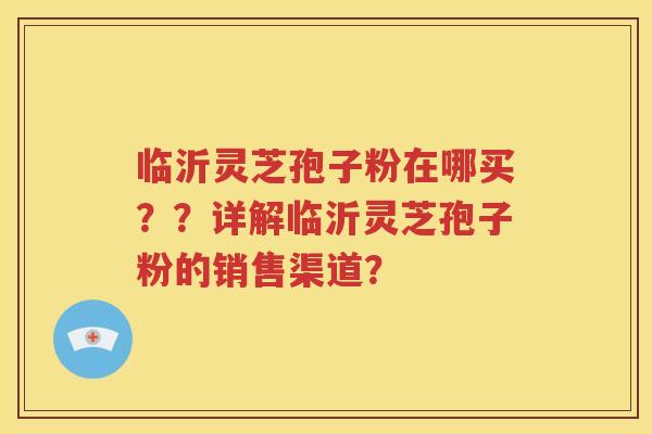 临沂灵芝孢子粉在哪买？？详解临沂灵芝孢子粉的销售渠道？
