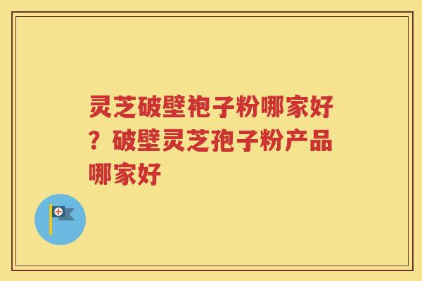 灵芝破壁袍子粉哪家好？破壁灵芝孢子粉产品哪家好