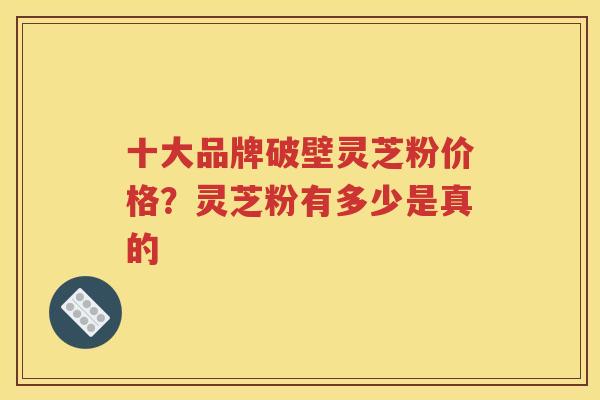 十大品牌破壁灵芝粉价格？灵芝粉有多少是真的