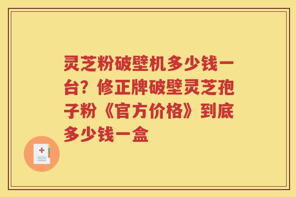 灵芝粉破壁机多少钱一台？修正牌破壁灵芝孢子粉《官方价格》到底多少钱一盒
