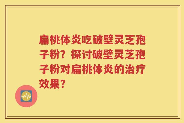 扁桃体炎吃破壁灵芝孢子粉？探讨破壁灵芝孢子粉对扁桃体炎的治疗效果？