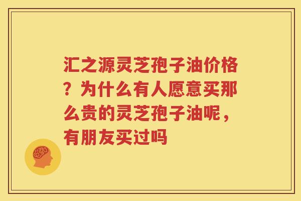 汇之源灵芝孢子油价格？为什么有人愿意买那么贵的灵芝孢子油呢，有朋友买过吗