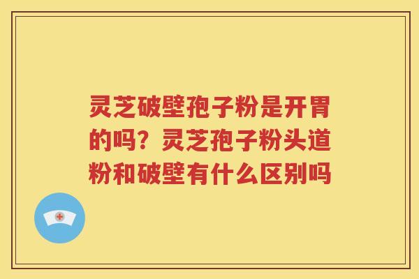 灵芝破壁孢子粉是开胃的吗？灵芝孢子粉头道粉和破壁有什么区别吗