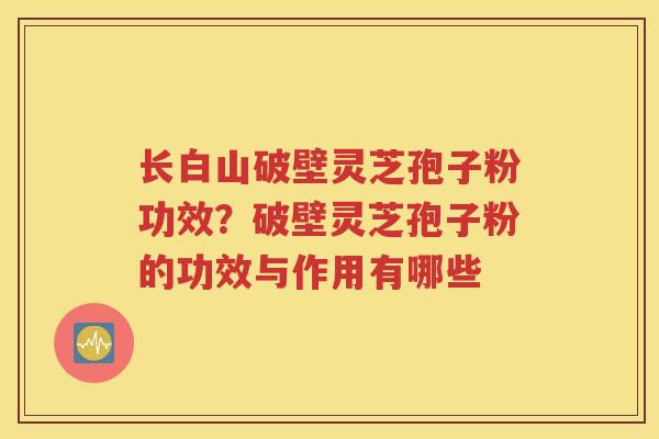 长白山破壁灵芝孢子粉功效？破壁灵芝孢子粉的功效与作用有哪些