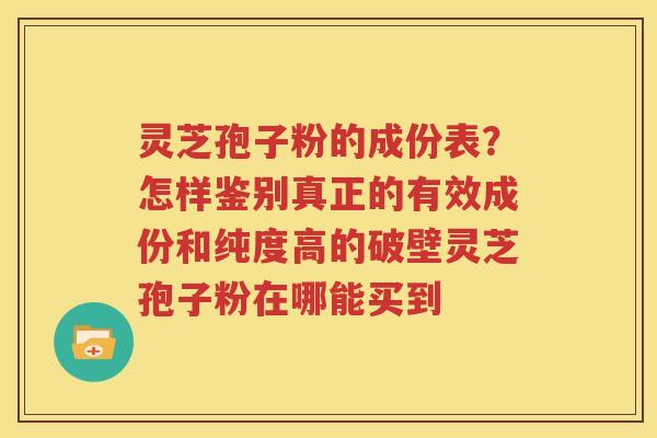 灵芝孢子粉的成份表？怎样鉴别真正的有效成份和纯度高的破壁灵芝孢子粉在哪能买到