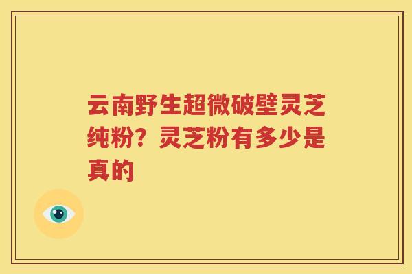云南野生超微破壁灵芝纯粉？灵芝粉有多少是真的
