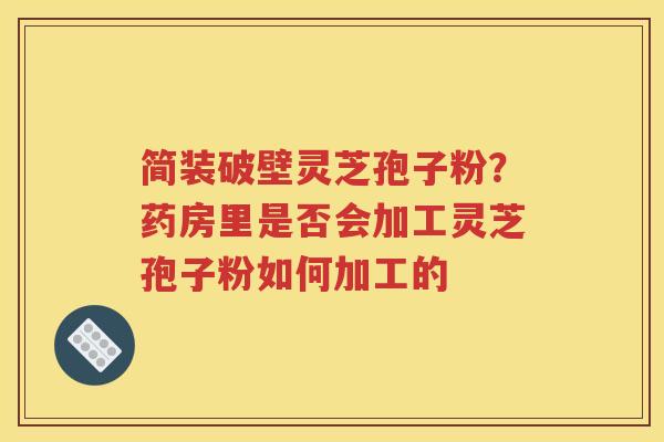 简装破壁灵芝孢子粉？药房里是否会加工灵芝孢子粉如何加工的