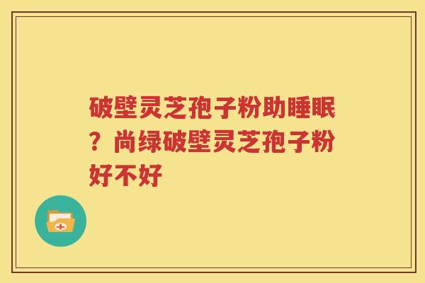 破壁灵芝孢子粉助睡眠？尚绿破壁灵芝孢子粉好不好