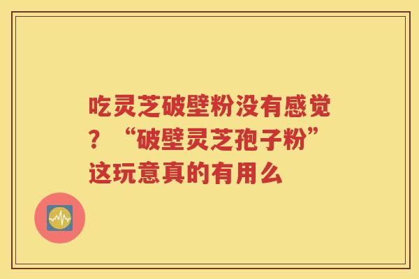 吃灵芝破壁粉没有感觉？“破壁灵芝孢子粉”这玩意真的有用么