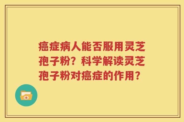 癌症病人能否服用灵芝孢子粉？科学解读灵芝孢子粉对癌症的作用？