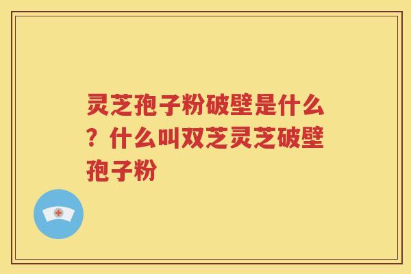 灵芝孢子粉破壁是什么？什么叫双芝灵芝破壁孢子粉