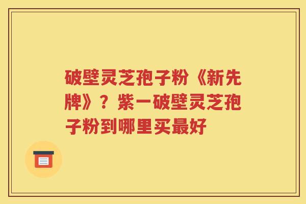 破壁灵芝孢子粉《新先牌》？紫一破壁灵芝孢子粉到哪里买最好
