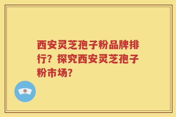 西安灵芝孢子粉品牌排行？探究西安灵芝孢子粉市场？