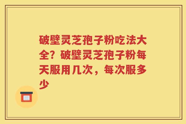 破壁灵芝孢子粉吃法大全？破壁灵芝孢子粉每天服用几次，每次服多少