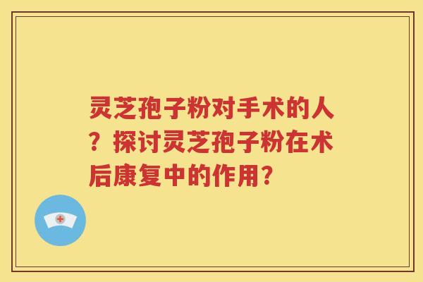 灵芝孢子粉对手术的人？探讨灵芝孢子粉在术后康复中的作用？