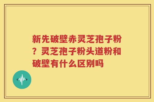 新先破壁赤灵芝孢子粉？灵芝孢子粉头道粉和破壁有什么区别吗