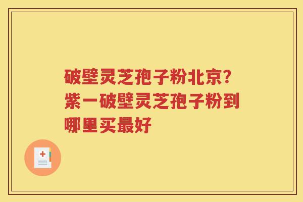破壁灵芝孢子粉北京？紫一破壁灵芝孢子粉到哪里买最好