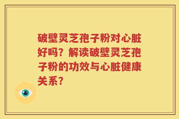 破壁灵芝孢子粉对心脏好吗？解读破壁灵芝孢子粉的功效与心脏健康关系？