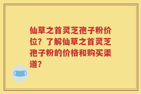 仙草之首灵芝孢子粉价位？了解仙草之首灵芝孢子粉的价格和购买渠道？