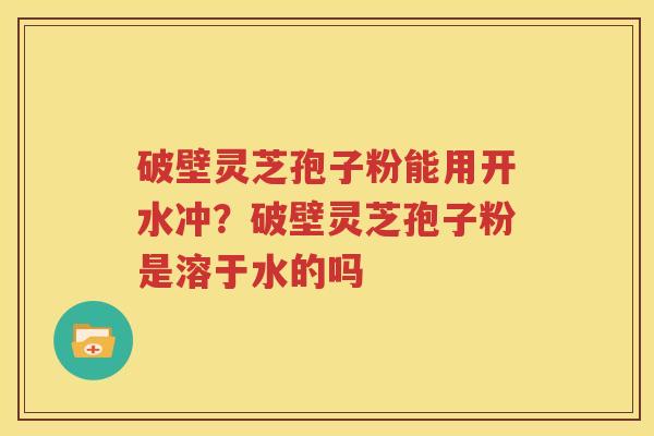 破壁灵芝孢子粉能用开水冲？破壁灵芝孢子粉是溶于水的吗