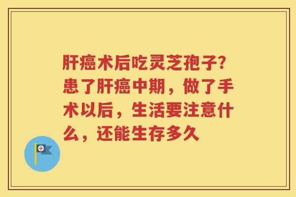 肝癌术后吃灵芝孢子？患了肝癌中期，做了手术以后，生活要注意什么，还能生存多久