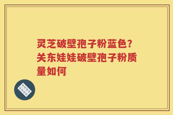 灵芝破壁孢子粉蓝色？关东娃娃破壁孢子粉质量如何