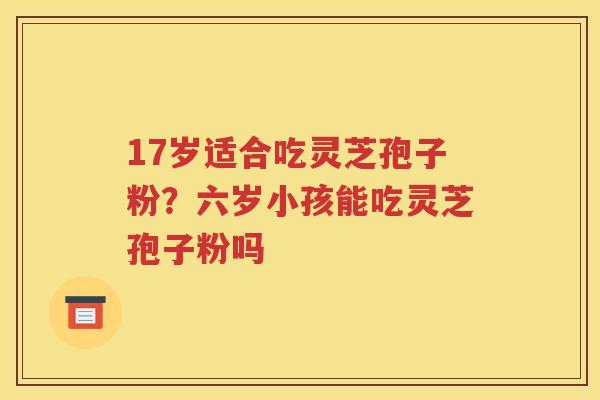 17岁适合吃灵芝孢子粉？六岁小孩能吃灵芝孢子粉吗