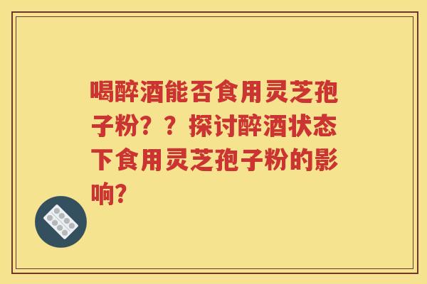 喝醉酒能否食用灵芝孢子粉？？探讨醉酒状态下食用灵芝孢子粉的影响？