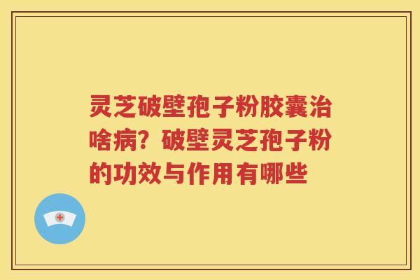 灵芝破壁孢子粉胶囊治啥病？破壁灵芝孢子粉的功效与作用有哪些